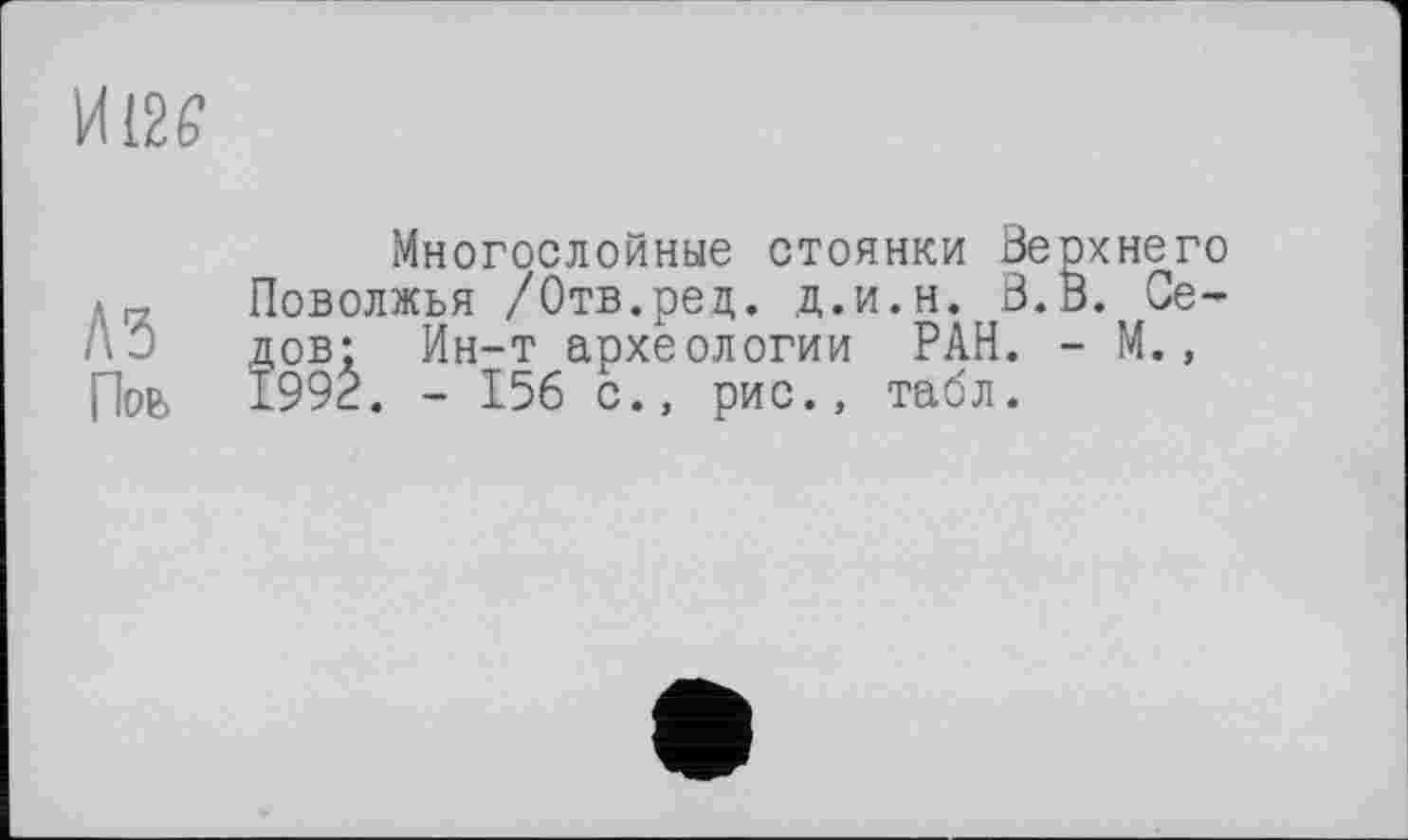 ﻿И 126і
A3
Поь
Многослойные стоянки Верхнего Поволжья /Отв.ред. д.и.н. В.В. Седов; Ин-т археологии РАН. - М., 1992. - 156 с., рис., табл.